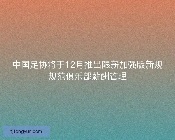 中国足协将于12月推出限薪加强版新规规范俱乐部薪酬管理