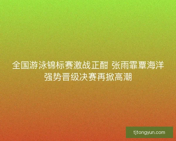 全国游泳锦标赛激战正酣 张雨霏覃海洋强势晋级决赛再掀高潮