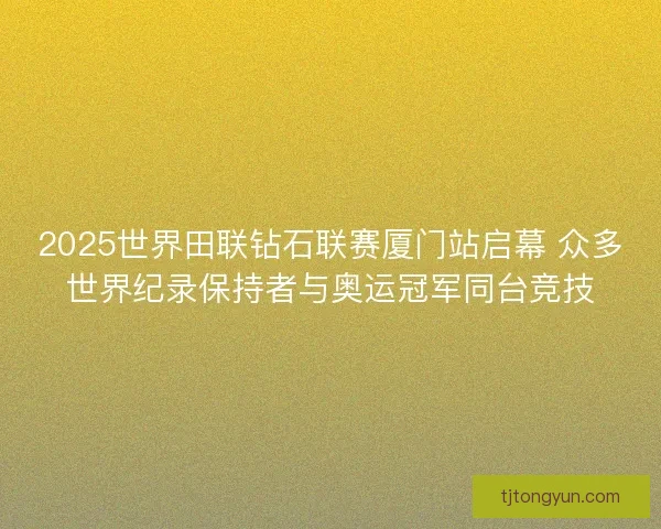 2025世界田联钻石联赛厦门站启幕 众多世界纪录保持者与奥运冠军同台竞技