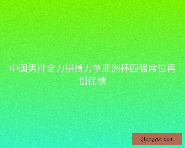 中国男排全力拼搏力争亚洲杯四强席位再创佳绩
