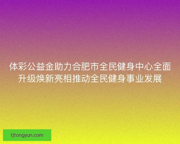 体彩公益金助力合肥市全民健身中心全面升级焕新亮相推动全民健身事业发展