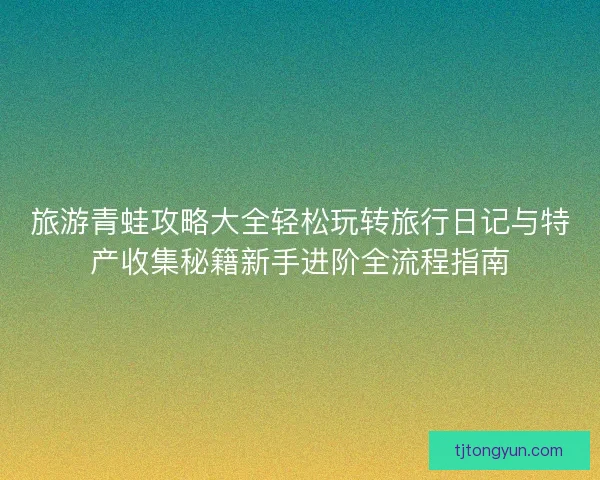 旅游青蛙攻略大全轻松玩转旅行日记与特产收集秘籍新手进阶全流程指南