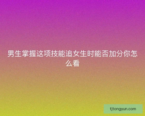 男生掌握这项技能追女生时能否加分你怎么看