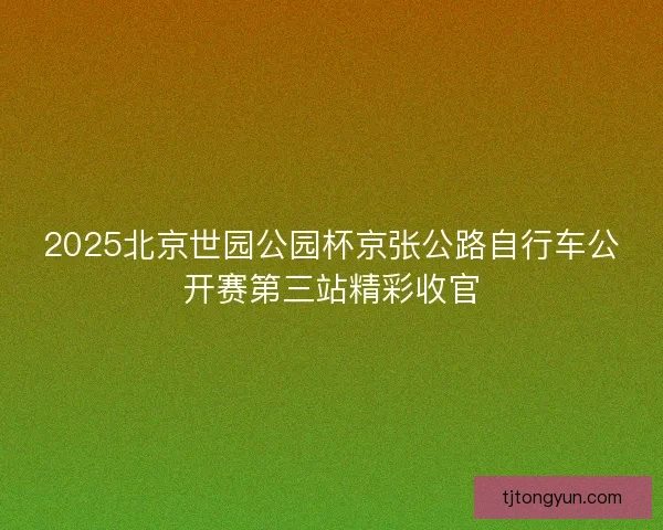 2025北京世园公园杯京张公路自行车公开赛第三站精彩收官