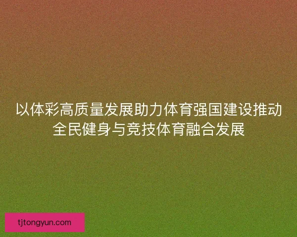 以体彩高质量发展助力体育强国建设推动全民健身与竞技体育融合发展