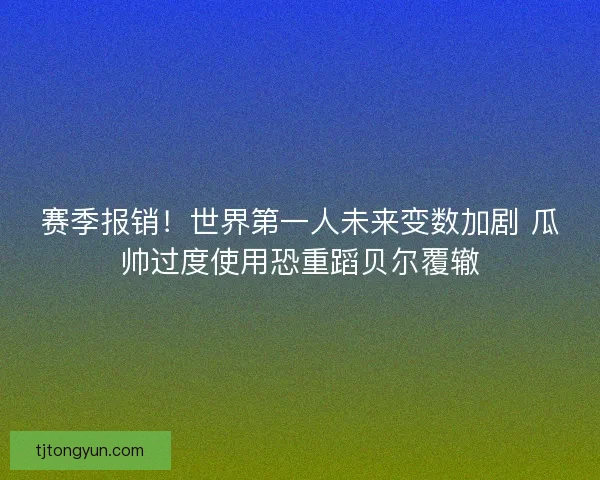 赛季报销！世界第一人未来变数加剧 瓜帅过度使用恐重蹈贝尔覆辙