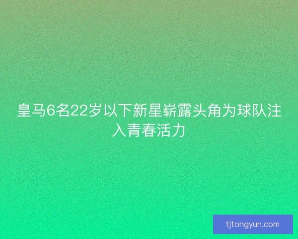 皇马6名22岁以下新星崭露头角为球队注入青春活力