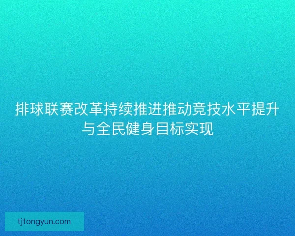 排球联赛改革持续推进推动竞技水平提升与全民健身目标实现 排球联赛改革持续推进推动竞技水平提升与全民健身目标实现