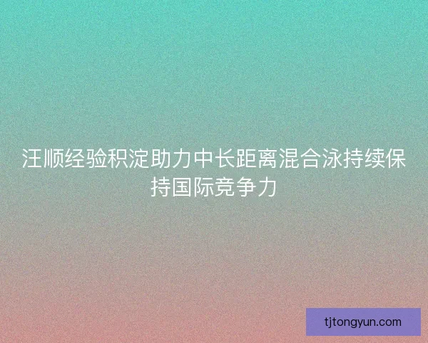 汪顺经验积淀助力中长距离混合泳持续保持国际竞争力