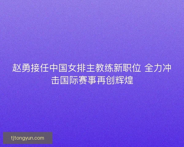 赵勇接任中国女排主教练新职位 全力冲击国际赛事再创辉煌