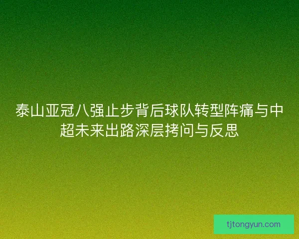 泰山亚冠八强止步背后球队转型阵痛与中超未来出路深层拷问与反思