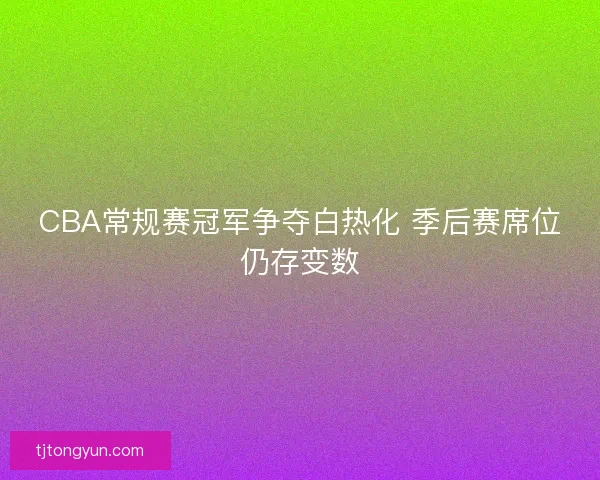 CBA常规赛冠军争夺白热化 季后赛席位仍存变数