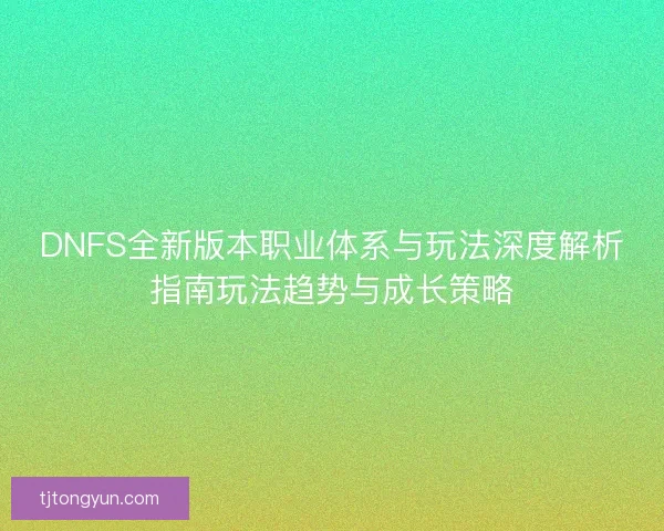 DNFS全新版本职业体系与玩法深度解析指南玩法趋势与成长策略