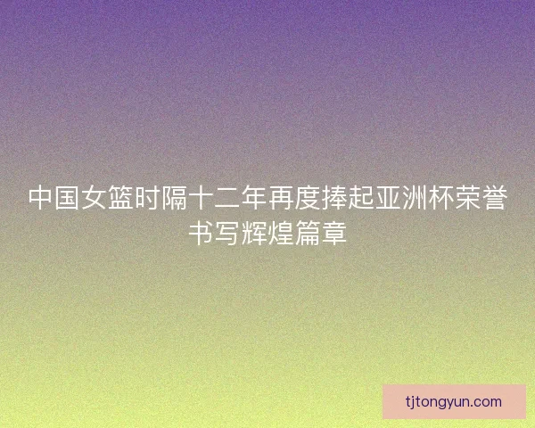 中国女篮时隔十二年再度捧起亚洲杯荣誉书写辉煌篇章