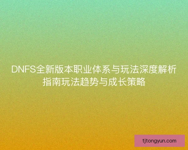 DNFS全新版本职业体系与玩法深度解析指南玩法趋势与成长策略