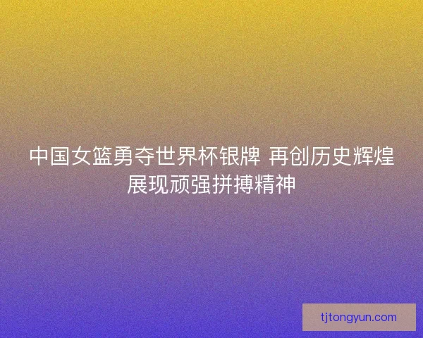 中国女篮勇夺世界杯银牌 再创历史辉煌展现顽强拼搏精神
