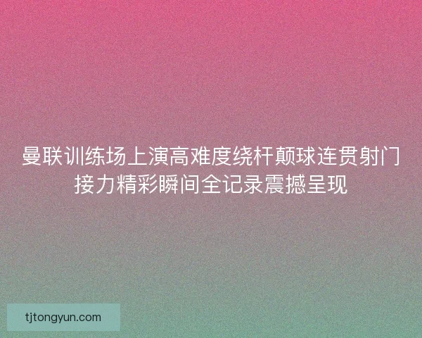 曼联训练场上演高难度绕杆颠球连贯射门接力精彩瞬间全记录震撼呈现