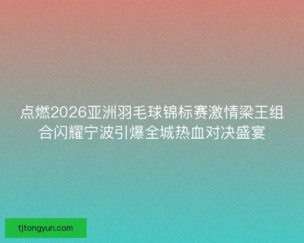 点燃2026亚洲羽毛球锦标赛激情梁王组合闪耀宁波引爆全城热血对决盛宴